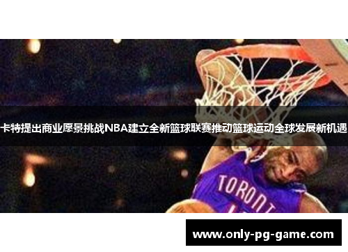 卡特提出商业愿景挑战NBA建立全新篮球联赛推动篮球运动全球发展新机遇