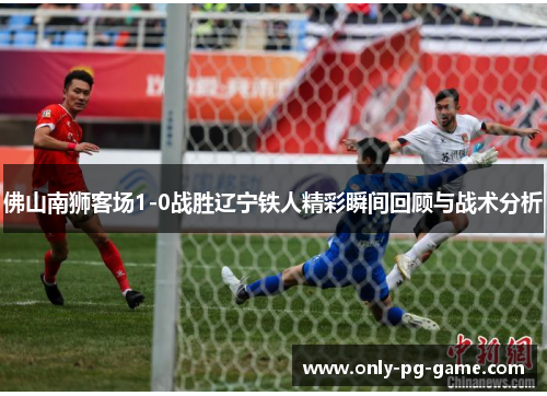 佛山南狮客场1-0战胜辽宁铁人精彩瞬间回顾与战术分析