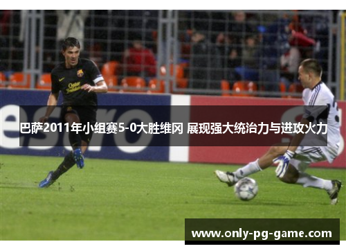 巴萨2011年小组赛5-0大胜维冈 展现强大统治力与进攻火力