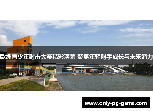 欧洲青少年射击大赛精彩落幕 聚焦年轻射手成长与未来潜力