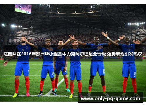 法国队在2016年欧洲杯小组赛中力克阿尔巴尼亚晋级 强势表现引发热议