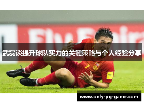 武磊谈提升球队实力的关键策略与个人经验分享