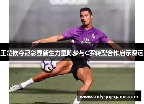 王楚钦夺冠彰显新生力量陈梦与C罗转型合作启示深远