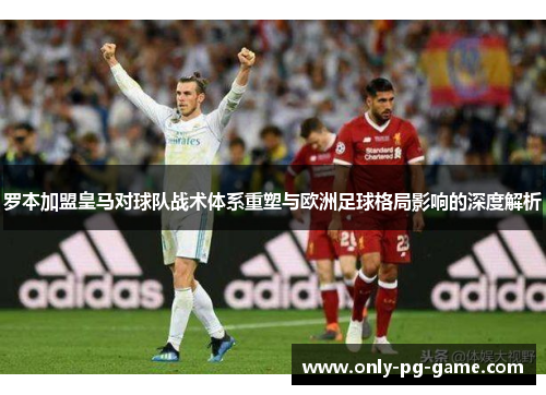 罗本加盟皇马对球队战术体系重塑与欧洲足球格局影响的深度解析