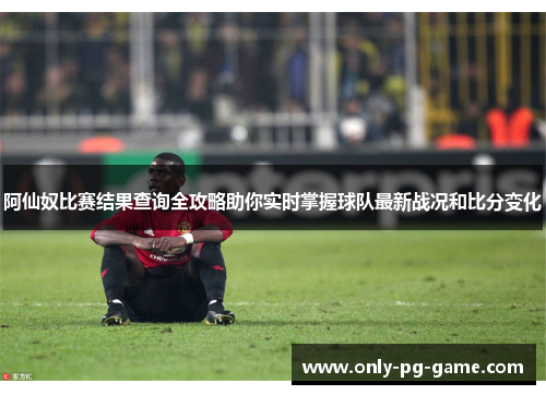 阿仙奴比赛结果查询全攻略助你实时掌握球队最新战况和比分变化 阿仙奴比赛结果查询全攻略助你实时掌握球队最新战况和比分变化