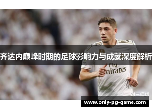 齐达内巅峰时期的足球影响力与成就深度解析