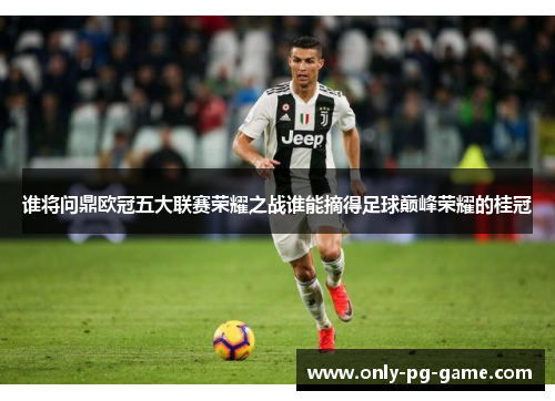 谁将问鼎欧冠五大联赛荣耀之战谁能摘得足球巅峰荣耀的桂冠
