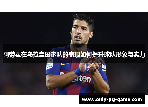 阿劳霍在乌拉圭国家队的表现如何提升球队形象与实力